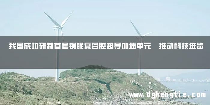 我国成功研制首套铜铌复合腔超导加速单元 推动科技进步